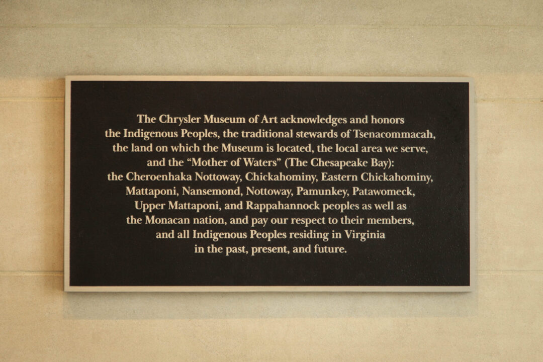Land Acknowledgment Plaque inside the Chrysler. Plaque reads "The Chrysler Museum of Art acknowledges and honors the Indigenous Peoples, the traditional stewards of Tsenacommacah, the land on which the Museum is located, the local area we serve, and the ''Mother of Waters'' The Chesapeake Bay: the Cheroenhaka Nottoway, Chickahominy, Eastern Chickahominy, Mattaponi, Nansemond, Nottoway, Pamunkey, Patawomeck, Upper Mattaponi, and Rappahannock peoples as well as the Monacan nation, and pay our respect to their members, and all Indigenous Peoples residing in Virginia in the past, present, and future."
